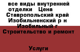 все виды внутренней отделки › Цена ­ 100 - Ставропольский край, Изобильненский р-н, Изобильный г. Строительство и ремонт » Услуги   . Ставропольский край